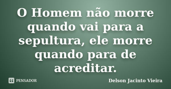 O Homem não morre quando vai para a sepultura, ele morre quando para de acreditar.... Frase de Delson Jacinto Vieira.