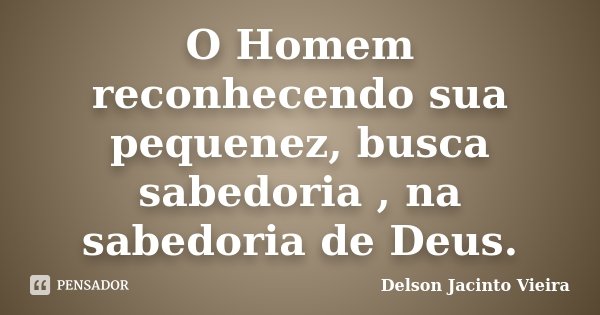 O Homem reconhecendo sua pequenez, busca sabedoria , na sabedoria de Deus.... Frase de Delson Jacinto Vieira.