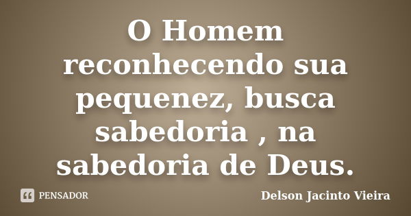 O Homem reconhecendo sua pequenez, busca sabedoria , na sabedoria de Deus.... Frase de Delson Jacinto Vieira.