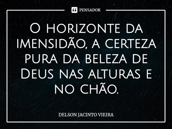 O horizonte da imensidão, a certeza pura da beleza de Deus nas alturas e no chão.... Frase de Delson Jacinto Vieira.