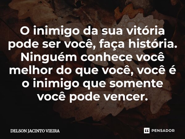 O inimigo da sua vitória pode ser você, faça história. Ninguém conhece você melhor do que você, você é o inimigo que somente você pode vencer.... Frase de Delson Jacinto Vieira.