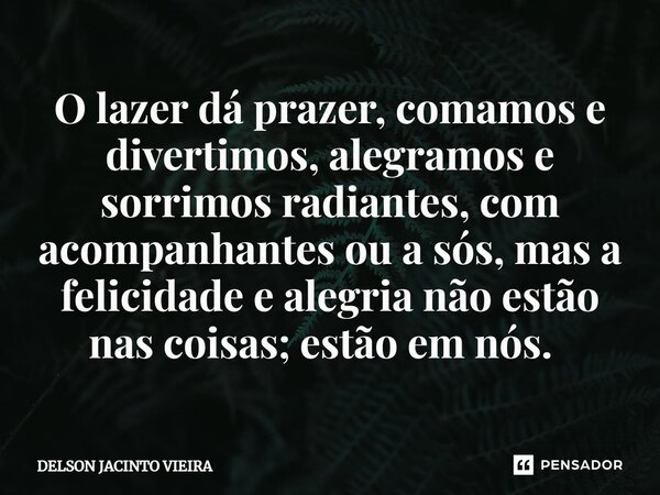 O lazer dá prazer, comamos e divertimos, alegramos e sorrimos radiantes, com acompanhantes ou a sós, mas a felicidade e alegria não estão nas coisas; estão em n... Frase de Delson Jacinto Vieira.