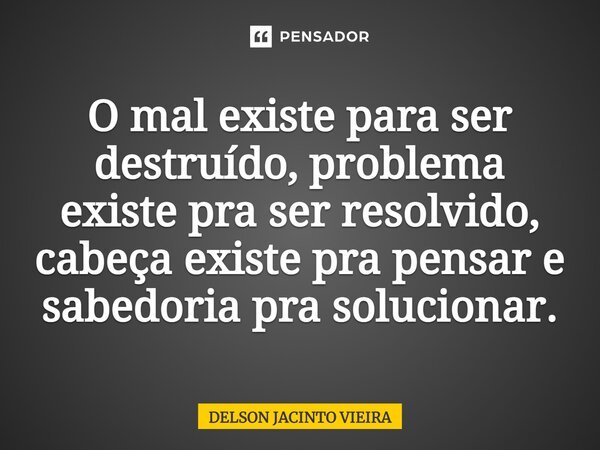 ⁠O mal existe para ser destruído, problema existe pra ser resolvido, cabeça existe pra pensar e sabedoria pra solucionar.... Frase de Delson Jacinto Vieira.