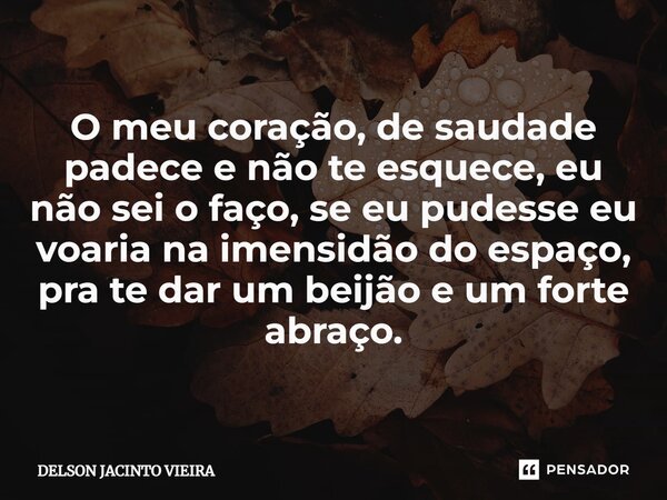 O meu coração, de saudade padece e não te esquece, eu não sei o faço, se eu pudesse eu voaria na imensidão do espaço, pra te dar um beijão e um forte abraço.... Frase de Delson Jacinto Vieira.