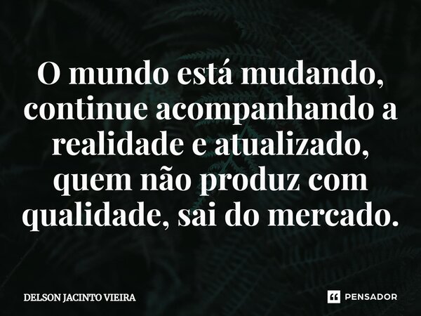 O mundo está mudando, continue acompanhando a realidade e atualizado, quem não produz com qualidade, sai do mercado.... Frase de Delson Jacinto Vieira.