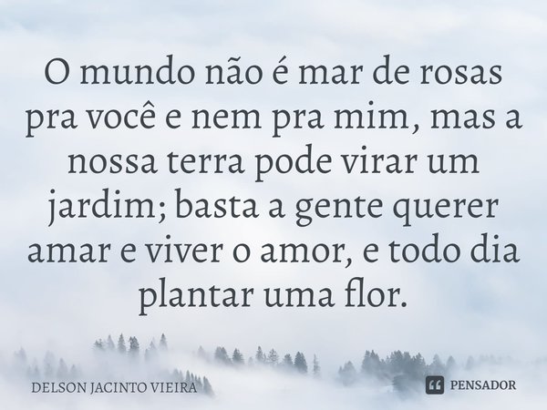 O mundo não é mar de rosas pra você e nem pra mim, ⁠mas a nossa terra pode virar um jardim; basta a gente querer amar e viver o amor, e todo dia plantar uma flo... Frase de Delson Jacinto Vieira.