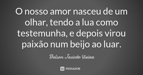 O nosso amor nasceu de um olhar, tendo a lua como testemunha, e depois virou paixão num beijo ao luar.... Frase de Delson Jacinto Vieira.