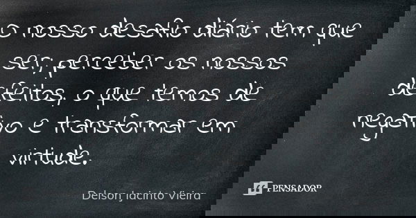 O nosso desafio diário tem que ser; perceber os nossos defeitos, o que temos de negativo e transformar em virtude.... Frase de Delson Jacinto Vieira.