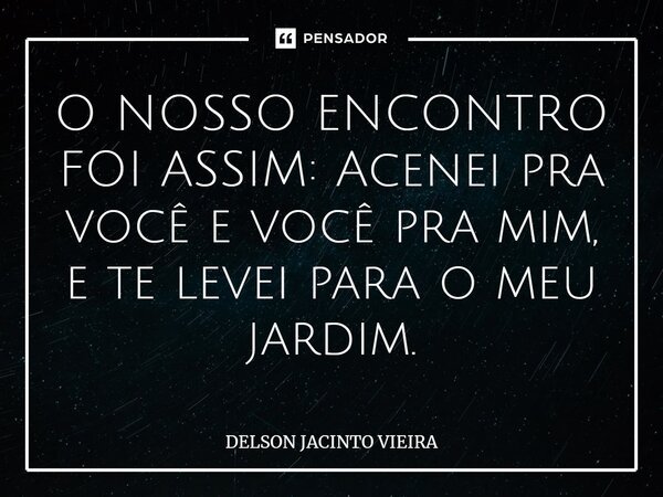 ⁠O NOSSO ENCONTRO FOI ASSIM: Acenei pra você e você pra mim, e te levei para o meu jardim.... Frase de Delson Jacinto Vieira.
