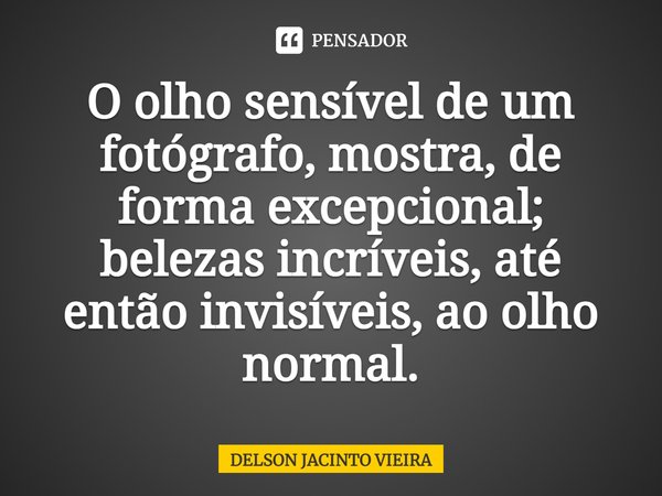 ⁠O olho sensível de um fotógrafo, mostra, de forma excepcional; belezas incríveis, até então invisíveis, ao olho normal.... Frase de Delson Jacinto Vieira.