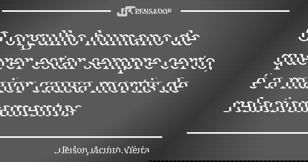 O orgulho humano de querer estar sempre certo, é a maior causa mortis de relacionamentos... Frase de Delson Jacinto Vieira.