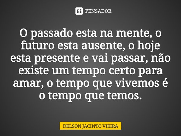 ⁠O passado esta na mente, o futuro esta ausente, o hoje esta presente e vai passar, não existe um tempo certo para amar, o tempo que vivemos é o tempo que temos... Frase de Delson Jacinto Vieira.