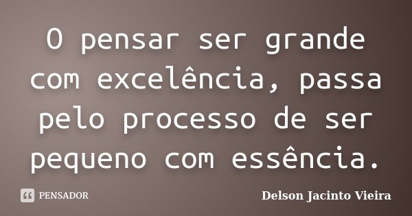 O pensar ser grande com excelência, passa pelo processo de ser pequeno com essência.... Frase de Delson Jacinto Vieira.