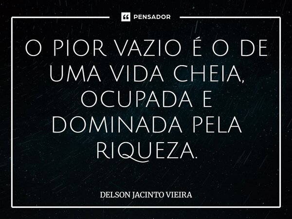 O PIOR VAZIO É O DE UMA VIDA CHEIA, OCUPADA E DOMINADA ⁠PELA RIQUEZA.... Frase de Delson Jacinto Vieira.