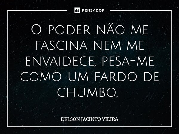 O poder não me fascina nem me envaidece, pesa-me como um fardo de chumbo. ⁠... Frase de Delson Jacinto Vieira.