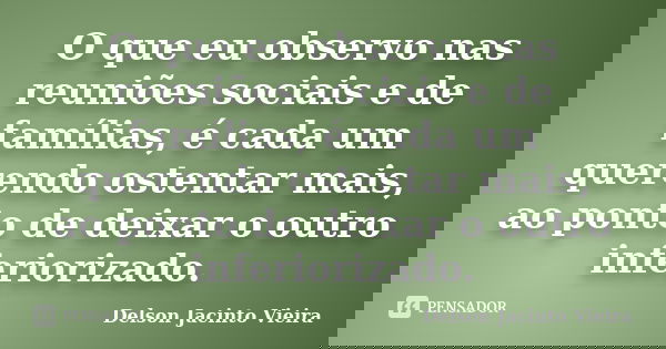 O que eu observo nas reuniões sociais e de famílias, é cada um querendo ostentar mais, ao ponto de deixar o outro inferiorizado.... Frase de Delson Jacinto Vieira.