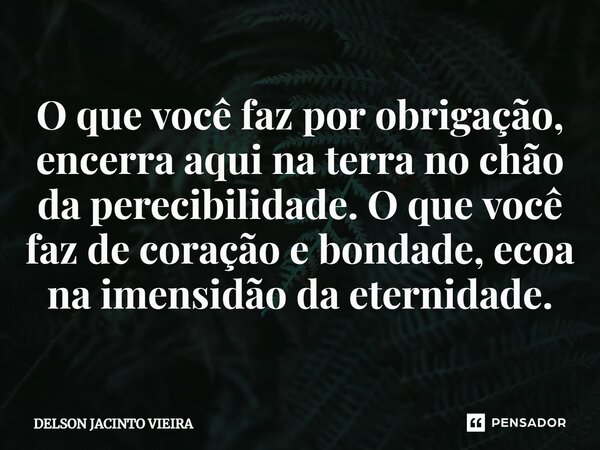 ⁠O que você faz por obrigação, encerra aqui na terra no chão da perecibilidade.O que você faz de coração e bondade, ecoa na imensidão da eternidade.... Frase de Delson Jacinto Vieira.