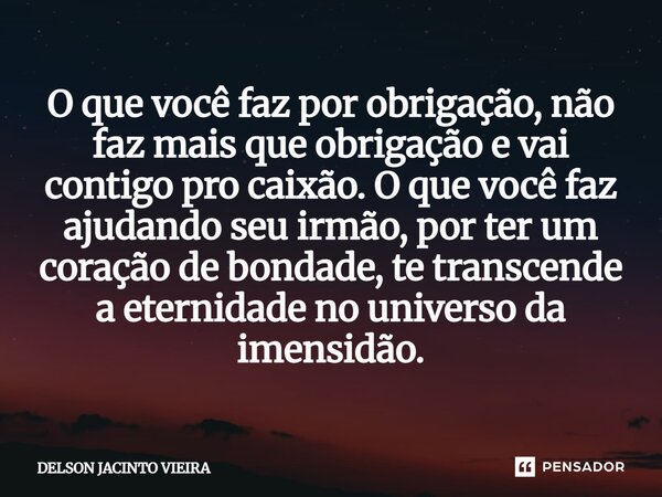 O que você faz por obrigação, não faz mais que obrigação e vai contigo pro caixão. O que você faz ajudando seu irmão, por ter um coração de bondade, te transcen... Frase de Delson Jacinto Vieira.
