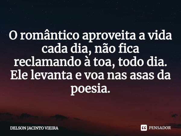 O romântico ⁠aproveita a vida cada dia, não fica reclamando à toa, todo dia. Ele levanta e voa nas asas da poesia.... Frase de Delson Jacinto Vieira.
