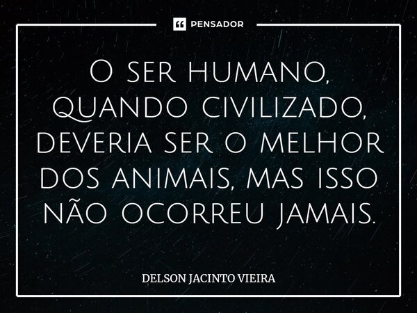 ⁠O ser humano, quando civilizado, deveria ser o melhor dos animais, mas isso não ocorreu jamais.... Frase de Delson Jacinto Vieira.