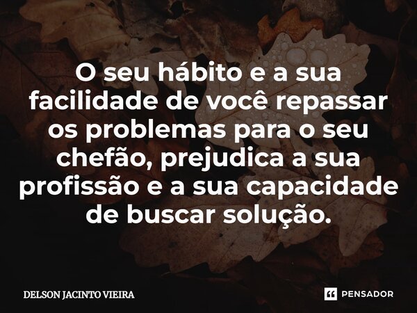 ⁠O seu hábito e a sua facilidade de você repassar os problemas para o seu chefão, prejudica a sua profissão e a sua capacidade de buscar solução.... Frase de Delson Jacinto Vieira.