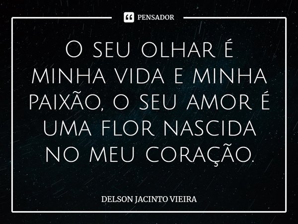 O seu olhar é minha vida e minha paixão, o seu amor é uma flor nascida no meu coração.... Frase de Delson Jacinto Vieira.