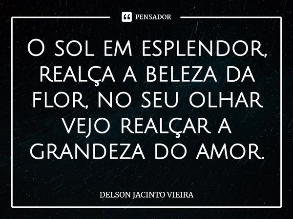 O sol em esplendor, realça a beleza da flor, no seu olhar vejo realçar a grandeza do amor.... Frase de Delson Jacinto Vieira.