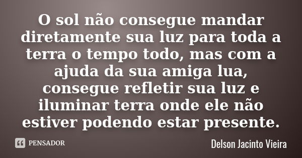 O sol não consegue mandar diretamente sua luz para toda a terra o tempo todo, mas com a ajuda da sua amiga lua, consegue refletir sua luz e iluminar terra onde ... Frase de Delson Jacinto Vieira.