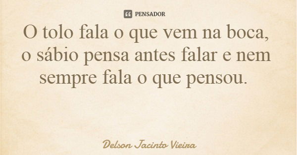 O tolo fala o que vem na boca, o sábio pensa antes falar e nem sempre fala o que pensou.... Frase de Delson Jacinto Vieira.