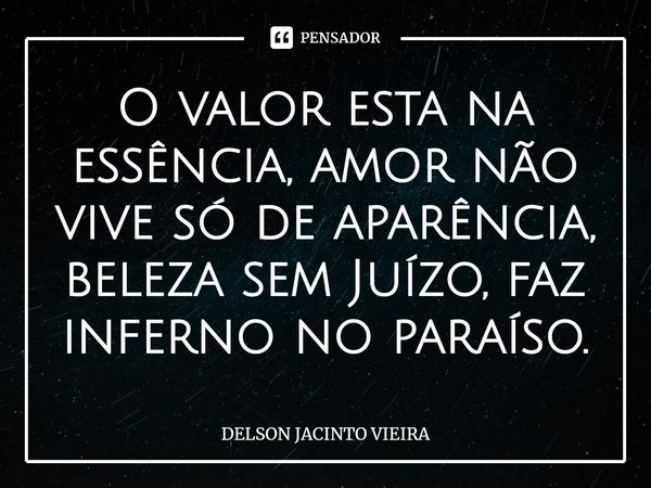 O valor esta na essência, amor não vive só de aparência, beleza sem Juízo, faz inferno no paraíso.... Frase de Delson Jacinto Vieira.