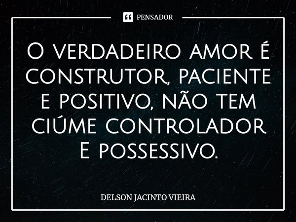 O verdadeiro amor é construtor, paciente e positivo, não tem ciúme controlador E possessivo.... Frase de Delson Jacinto Vieira.