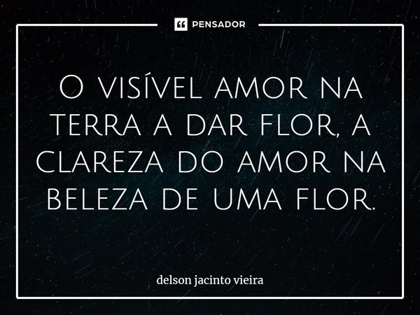 O visível amor na terra a dar flor, a clareza do amor na beleza de uma flor.... Frase de Delson Jacinto Vieira.