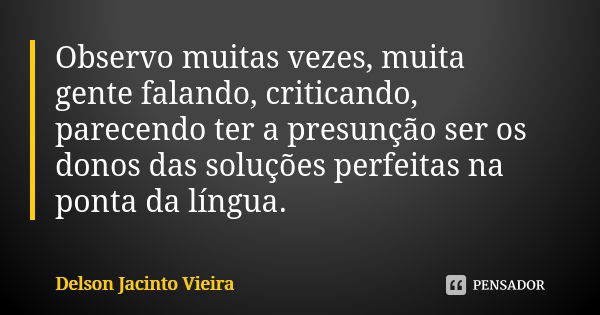 Observo muitas vezes, muita gente falando, criticando, parecendo ter a presunção ser os donos das soluções perfeitas na ponta da língua.... Frase de Delson Jacinto Vieira.