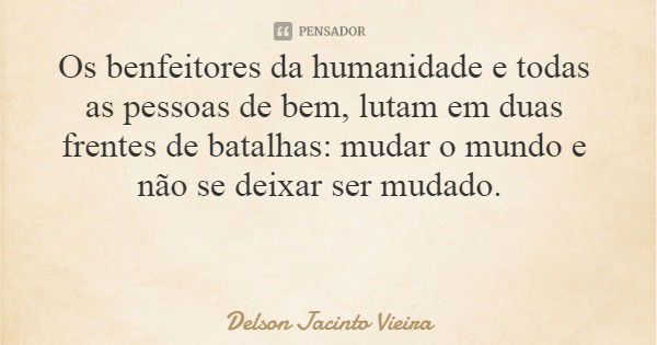 Os benfeitores da humanidade e todas as pessoas de bem, lutam em duas frentes de batalhas: mudar o mundo e não se deixar ser mudado.... Frase de Delson Jacinto Vieira.