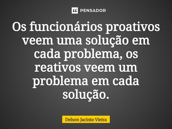 Os funcionários proativos veem uma solução em cada problema, os reativos veem um problema em cada solução.... Frase de DELSON JACINTO VIEIRA.