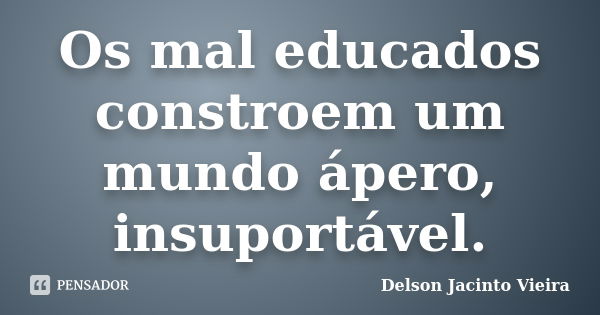 Os mal educados constroem um mundo ápero, insuportável.... Frase de Delson Jacinto Vieira.