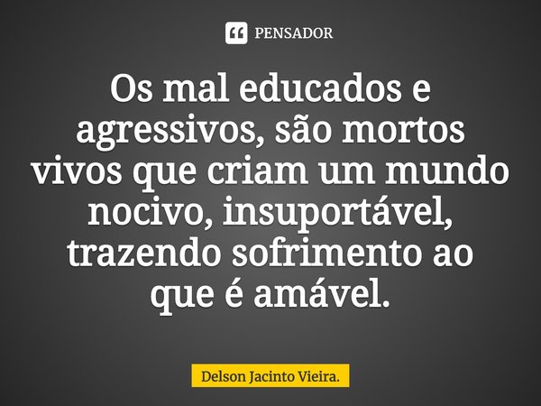 ⁠Os mal educados e agressivos, são mortos vivos que criam um mundo nocivo, insuportável, trazendo sofrimento ao que é amável.... Frase de Delson Jacinto Vieira..