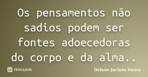 Os pensamentos não sadios podem ser fontes adoecedoras do corpo e da alma..... Frase de Delson Jacinto Vieira.