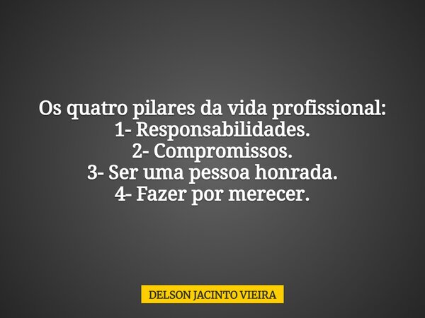 Os quatro pilares da vida profissional: 1- Responsabilidades. 2- Compromissos. 3- Ser uma pessoa honrada. 4- Fazer por merecer.... Frase de DELSON JACINTO VIEIRA.