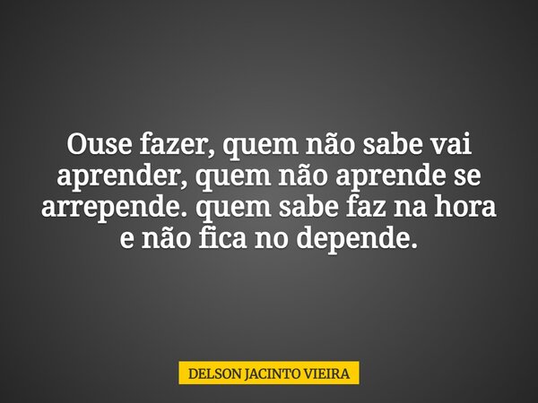 Ouse fazer, quem não sabe vai aprender, quem não aprende se arrepende. quem sabe faz na hora e não fica no depende.... Frase de DELSON JACINTO VIEIRA.