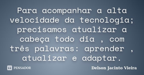 Para acompanhar a alta velocidade da tecnologia; precisamos atualizar a cabeça todo dia , com três palavras: aprender , atualizar e adaptar.... Frase de Delson Jacinto Vieira.
