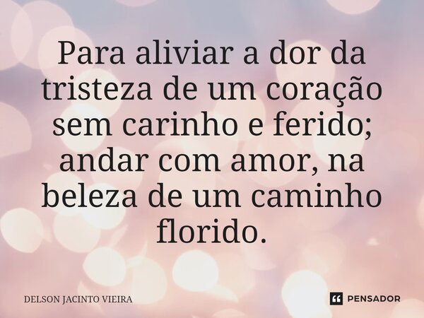 Para aliviar a dor da tristeza de um coração sem carinho e ferido; andar com amor, na beleza de um caminho florido.... Frase de Delson Jacinto Vieira.