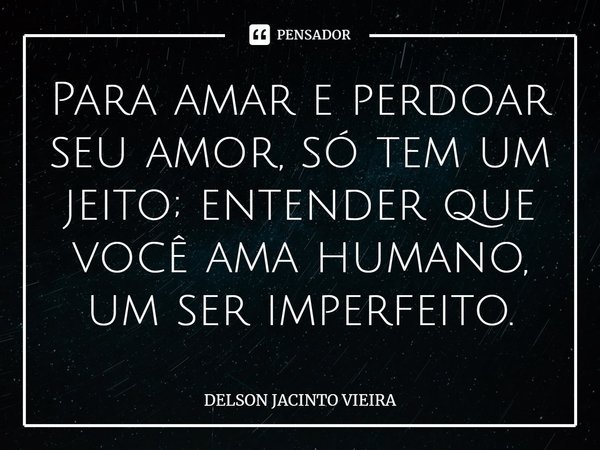⁠Para amar e perdoar seu amor, só tem um jeito; entender que você ama humano, um ser imperfeito.... Frase de Delson Jacinto Vieira.