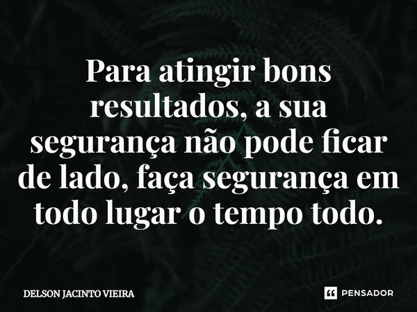 Para atingir bons resultados, a sua segurança não pode ficar de lado, faça segurança em todo lugar o tempo todo.... Frase de Delson Jacinto Vieira.