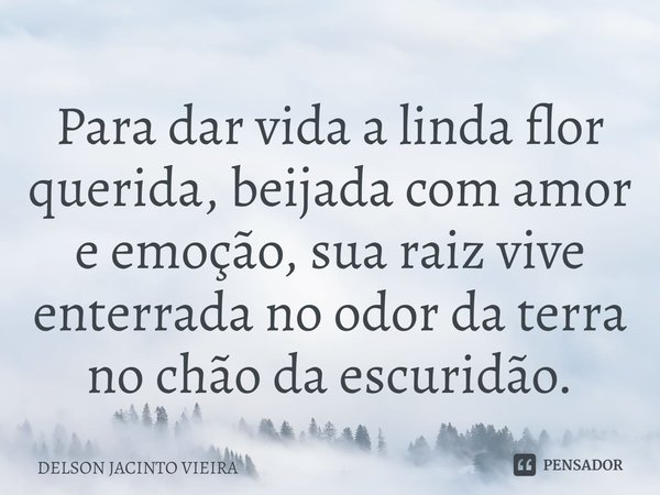 Para dar vida a linda flor querida, beijada com amor e emoção, sua raiz vive enterrada no odor da terra no chão da escuridão.... Frase de Delson Jacinto Vieira.