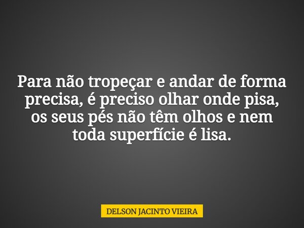 Para não tropeçar e andar de forma precisa, é preciso olhar onde pisa, os seus pés não têm olhos e nem toda superfície é lisa.... Frase de DELSON JACINTO VIEIRA.