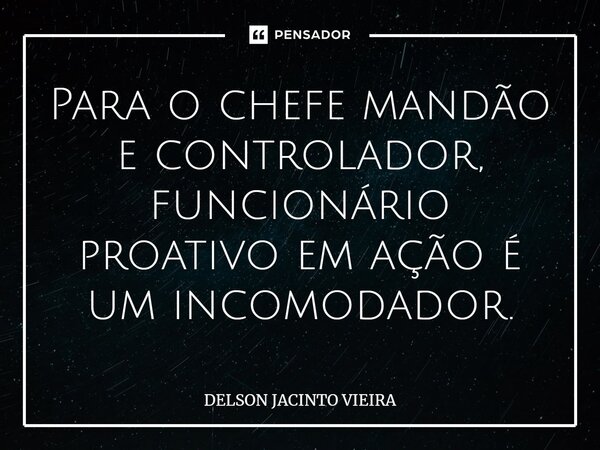 ⁠Para o chefe mandão e controlador, funcionário proativo em ação é um incomodador.... Frase de Delson Jacinto Vieira.