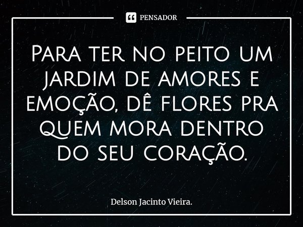 Para ter no peito um jardim de amores e emoção, dê flores pra quem mora dentro do seu coração.... Frase de Delson Jacinto Vieira..