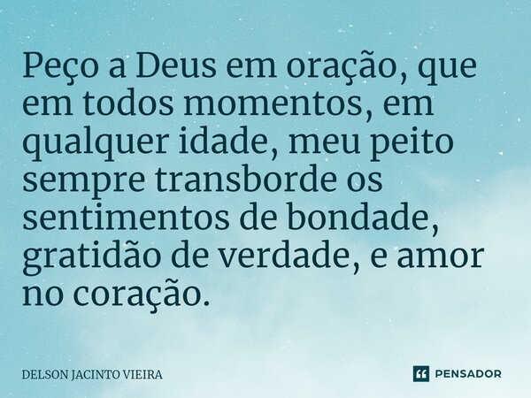 ⁠Peço a Deus em oração, que em todos momentos, em qualquer idade,meu peito sempre transborde os sentimentos de bondade, gratidão de verdade, e amor no coração.... Frase de Delson Jacinto Vieira.