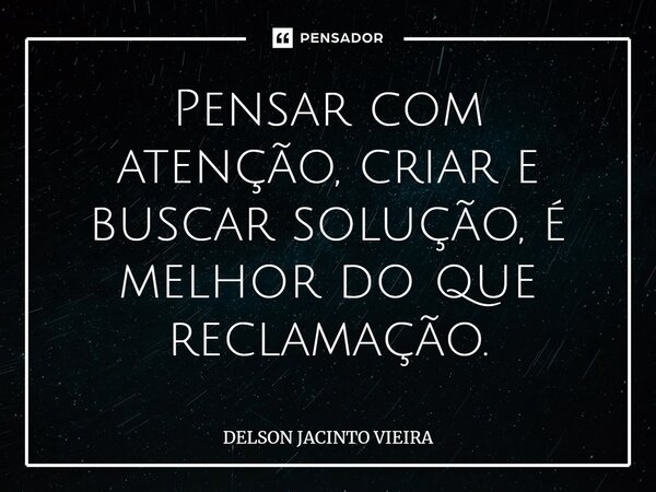 Pensar com atenção, criar e buscar solução, é melhor do ⁠que reclamação.... Frase de Delson Jacinto Vieira.